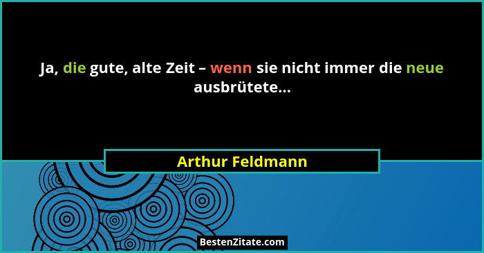 Ja, die gute, alte Zeit – wenn sie nicht immer die neue ausbrütete...... - Arthur Feldmann