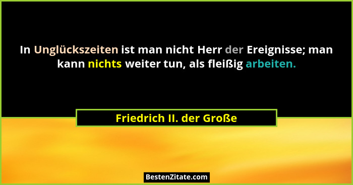 In Unglückszeiten ist man nicht Herr der Ereignisse; man kann nichts weiter tun, als fleißig arbeiten.... - Friedrich II. der Große
