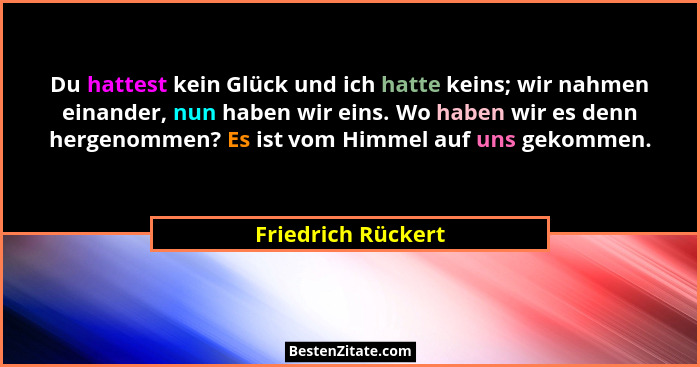 Du hattest kein Glück und ich hatte keins; wir nahmen einander, nun haben wir eins. Wo haben wir es denn hergenommen? Es ist vom H... - Friedrich Rückert