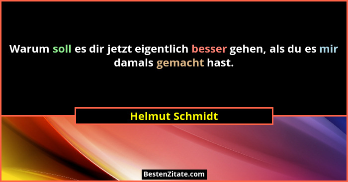 Warum soll es dir jetzt eigentlich besser gehen, als du es mir damals gemacht hast.... - Helmut Schmidt