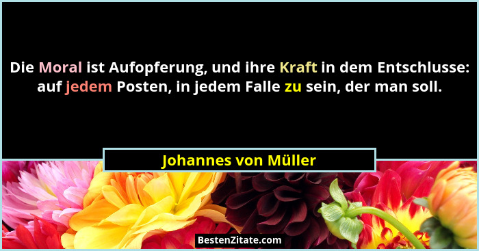 Die Moral ist Aufopferung, und ihre Kraft in dem Entschlusse: auf jedem Posten, in jedem Falle zu sein, der man soll.... - Johannes von Müller