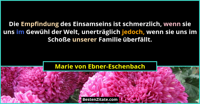 Die Empfindung des Einsamseins ist schmerzlich, wenn sie uns im Gewühl der Welt, unerträglich jedoch, wenn sie uns im Sch... - Marie von Ebner-Eschenbach