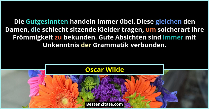 Die Gutgesinnten handeln immer übel. Diese gleichen den Damen, die schlecht sitzende Kleider tragen, um solcherart ihre Frömmigkeit zu b... - Oscar Wilde