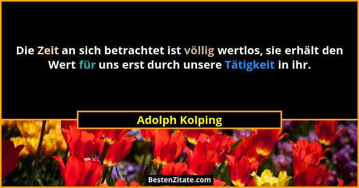 Die Zeit an sich betrachtet ist völlig wertlos, sie erhält den Wert für uns erst durch unsere Tätigkeit in ihr.... - Adolph Kolping