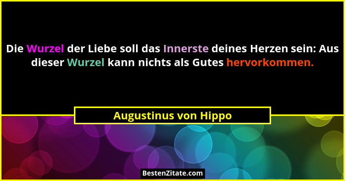 Die Wurzel der Liebe soll das Innerste deines Herzen sein: Aus dieser Wurzel kann nichts als Gutes hervorkommen.... - Augustinus von Hippo