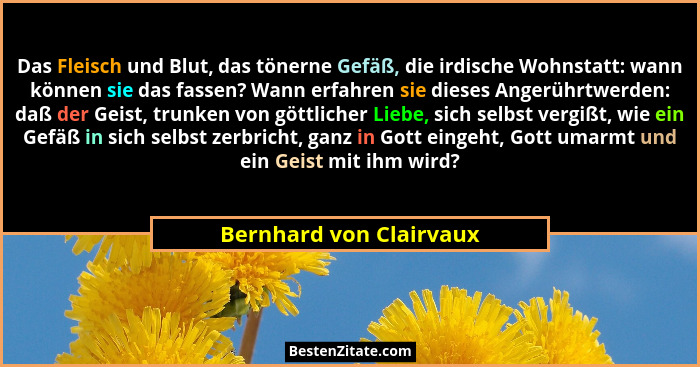 Das Fleisch und Blut, das tönerne Gefäß, die irdische Wohnstatt: wann können sie das fassen? Wann erfahren sie dieses Angerüh... - Bernhard von Clairvaux