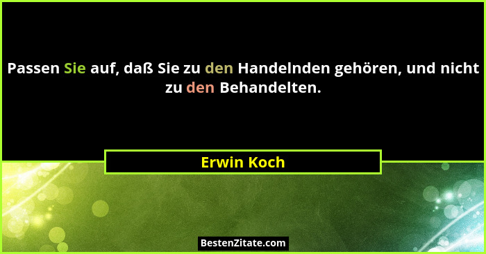 Passen Sie auf, daß Sie zu den Handelnden gehören, und nicht zu den Behandelten.... - Erwin Koch