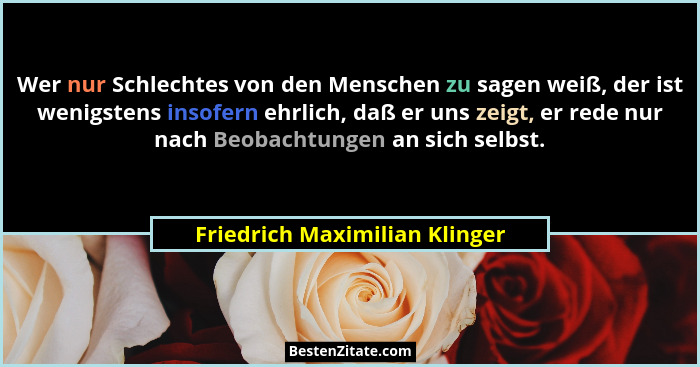 Wer nur Schlechtes von den Menschen zu sagen weiß, der ist wenigstens insofern ehrlich, daß er uns zeigt, er rede nur n... - Friedrich Maximilian Klinger