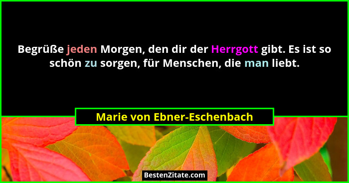 Begrüße jeden Morgen, den dir der Herrgott gibt. Es ist so schön zu sorgen, für Menschen, die man liebt.... - Marie von Ebner-Eschenbach