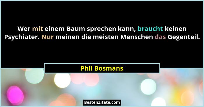 Wer mit einem Baum sprechen kann, braucht keinen Psychiater. Nur meinen die meisten Menschen das Gegenteil.... - Phil Bosmans