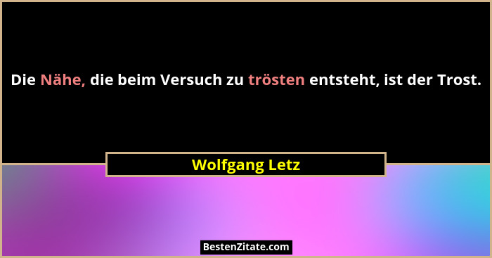 Die Nähe, die beim Versuch zu trösten entsteht, ist der Trost.... - Wolfgang Letz