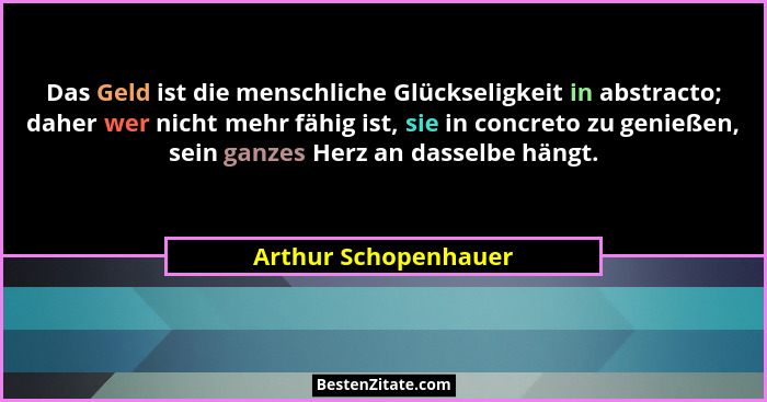 Das Geld ist die menschliche Glückseligkeit in abstracto; daher wer nicht mehr fähig ist, sie in concreto zu genießen, sein ganz... - Arthur Schopenhauer