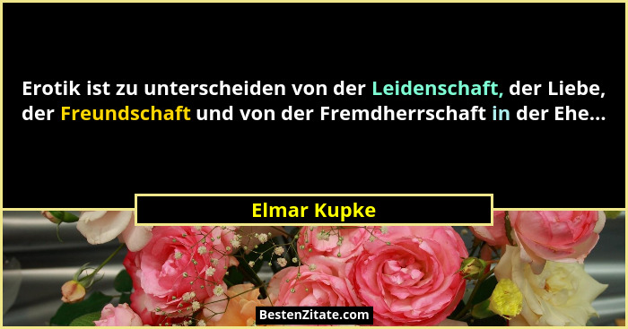 Erotik ist zu unterscheiden von der Leidenschaft, der Liebe, der Freundschaft und von der Fremdherrschaft in der Ehe...... - Elmar Kupke
