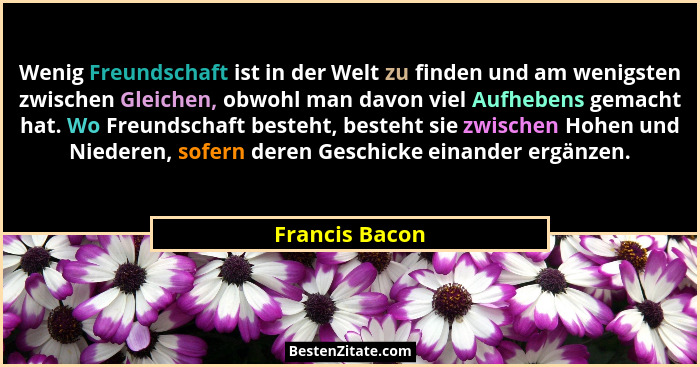 Wenig Freundschaft ist in der Welt zu finden und am wenigsten zwischen Gleichen, obwohl man davon viel Aufhebens gemacht hat. Wo Freun... - Francis Bacon
