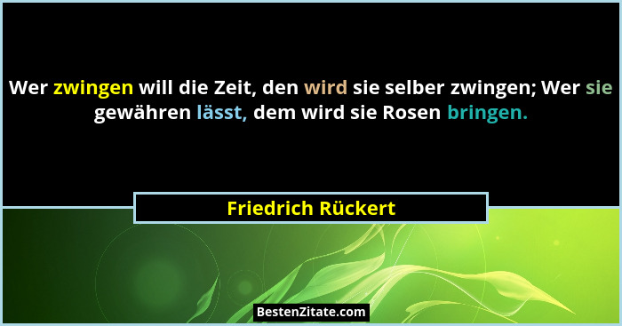 Wer zwingen will die Zeit, den wird sie selber zwingen; Wer sie gewähren lässt, dem wird sie Rosen bringen.... - Friedrich Rückert