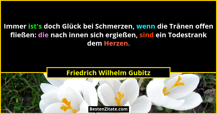 Immer ist's doch Glück bei Schmerzen, wenn die Tränen offen fließen: die nach innen sich ergießen, sind ein Todestrank... - Friedrich Wilhelm Gubitz