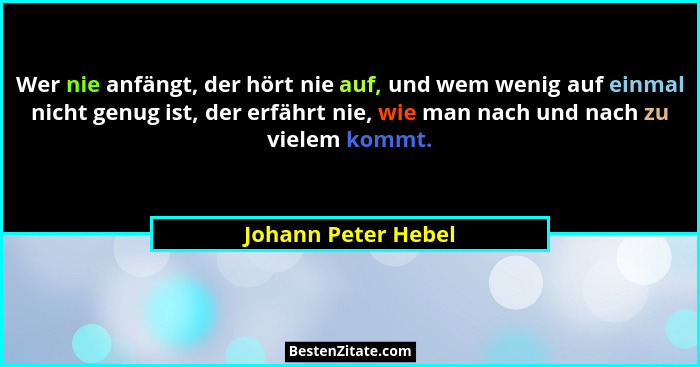 Wer nie anfängt, der hört nie auf, und wem wenig auf einmal nicht genug ist, der erfährt nie, wie man nach und nach zu vielem kom... - Johann Peter Hebel