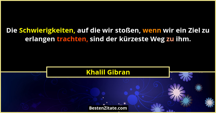 Die Schwierigkeiten, auf die wir stoßen, wenn wir ein Ziel zu erlangen trachten, sind der kürzeste Weg zu ihm.... - Khalil Gibran