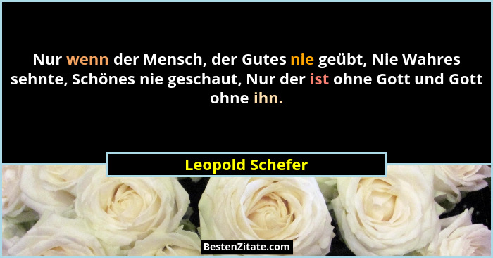 Nur wenn der Mensch, der Gutes nie geübt, Nie Wahres sehnte, Schönes nie geschaut, Nur der ist ohne Gott und Gott ohne ihn.... - Leopold Schefer