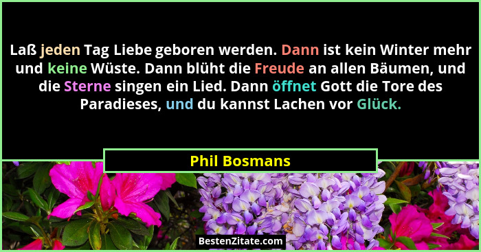 Laß jeden Tag Liebe geboren werden. Dann ist kein Winter mehr und keine Wüste. Dann blüht die Freude an allen Bäumen, und die Sterne si... - Phil Bosmans