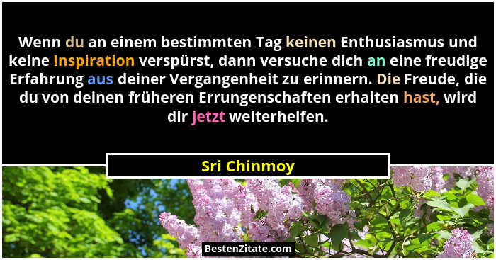 Wenn du an einem bestimmten Tag keinen Enthusiasmus und keine Inspiration verspürst, dann versuche dich an eine freudige Erfahrung aus d... - Sri Chinmoy