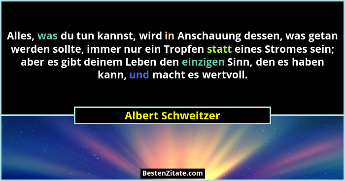 Alles, was du tun kannst, wird in Anschauung dessen, was getan werden sollte, immer nur ein Tropfen statt eines Stromes sein; aber... - Albert Schweitzer