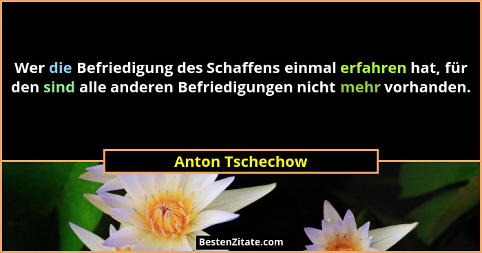 Wer die Befriedigung des Schaffens einmal erfahren hat, für den sind alle anderen Befriedigungen nicht mehr vorhanden.... - Anton Tschechow