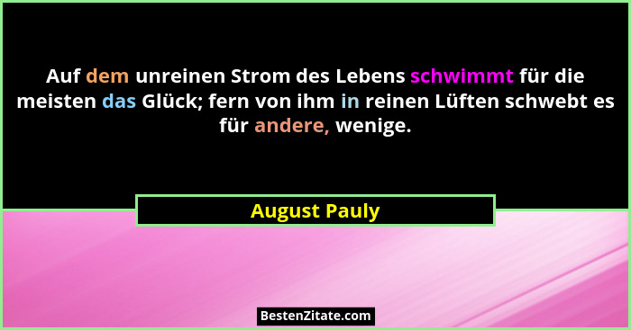 Auf dem unreinen Strom des Lebens schwimmt für die meisten das Glück; fern von ihm in reinen Lüften schwebt es für andere, wenige.... - August Pauly