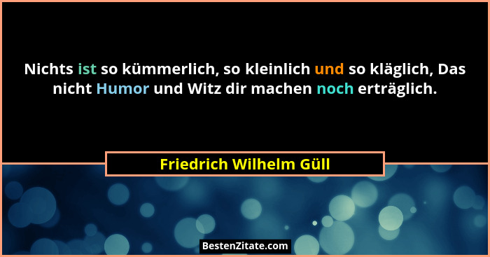 Nichts ist so kümmerlich, so kleinlich und so kläglich, Das nicht Humor und Witz dir machen noch erträglich.... - Friedrich Wilhelm Güll