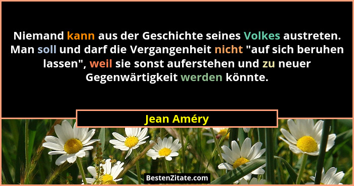 Niemand kann aus der Geschichte seines Volkes austreten. Man soll und darf die Vergangenheit nicht "auf sich beruhen lassen", wei... - Jean Améry