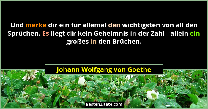 Und merke dir ein für allemal den wichtigsten von all den Sprüchen. Es liegt dir kein Geheimnis in der Zahl - allein ein... - Johann Wolfgang von Goethe