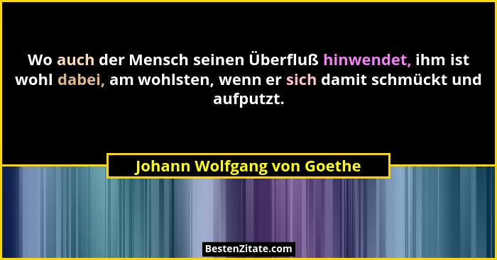 Wo auch der Mensch seinen Überfluß hinwendet, ihm ist wohl dabei, am wohlsten, wenn er sich damit schmückt und aufputzt.... - Johann Wolfgang von Goethe
