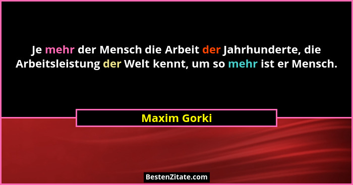 Je mehr der Mensch die Arbeit der Jahrhunderte, die Arbeitsleistung der Welt kennt, um so mehr ist er Mensch.... - Maxim Gorki
