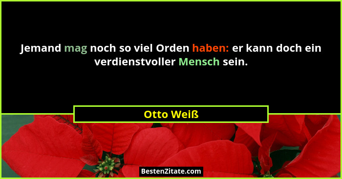 Jemand mag noch so viel Orden haben: er kann doch ein verdienstvoller Mensch sein.... - Otto Weiß
