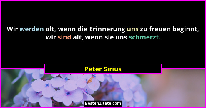 Wir werden alt, wenn die Erinnerung uns zu freuen beginnt, wir sind alt, wenn sie uns schmerzt.... - Peter Sirius