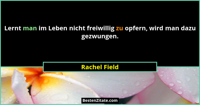 Lernt man im Leben nicht freiwillig zu opfern, wird man dazu gezwungen.... - Rachel Field