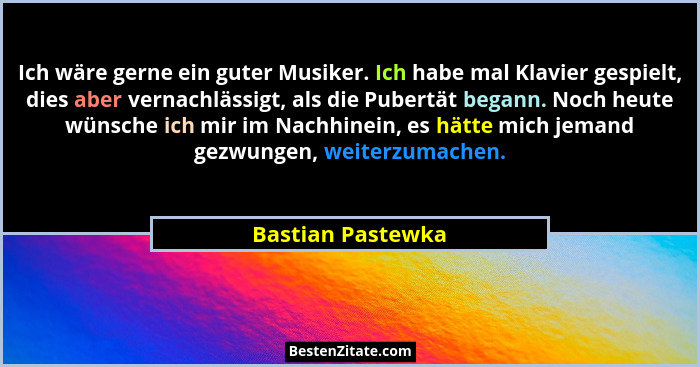 Ich wäre gerne ein guter Musiker. Ich habe mal Klavier gespielt, dies aber vernachlässigt, als die Pubertät begann. Noch heute wüns... - Bastian Pastewka