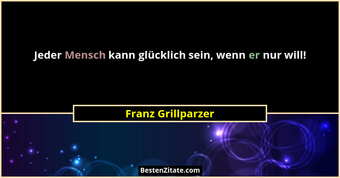 Jeder Mensch kann glücklich sein, wenn er nur will!... - Franz Grillparzer
