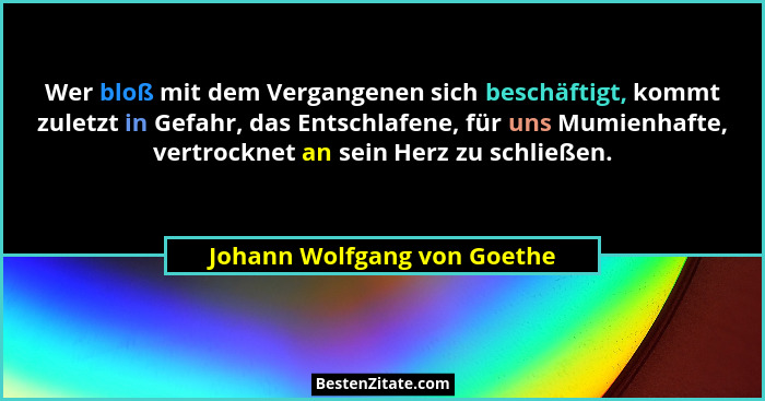 Wer bloß mit dem Vergangenen sich beschäftigt, kommt zuletzt in Gefahr, das Entschlafene, für uns Mumienhafte, vertrockne... - Johann Wolfgang von Goethe