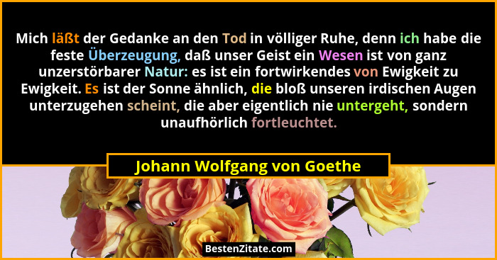 Mich läßt der Gedanke an den Tod in völliger Ruhe, denn ich habe die feste Überzeugung, daß unser Geist ein Wesen ist von... - Johann Wolfgang von Goethe
