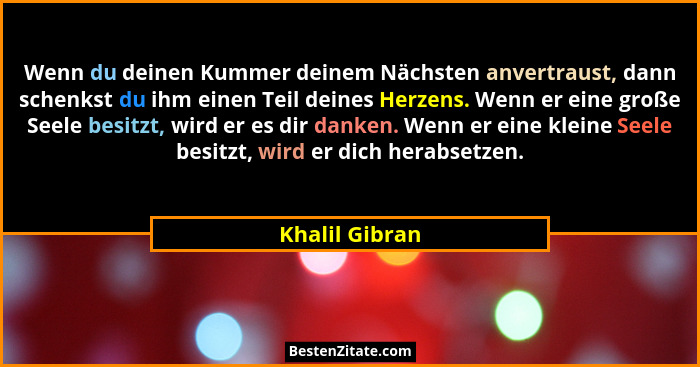 Wenn du deinen Kummer deinem Nächsten anvertraust, dann schenkst du ihm einen Teil deines Herzens. Wenn er eine große Seele besitzt, w... - Khalil Gibran