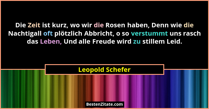 Die Zeit ist kurz, wo wir die Rosen haben, Denn wie die Nachtigall oft plötzlich Abbricht, o so verstummt uns rasch das Leben, Und a... - Leopold Schefer