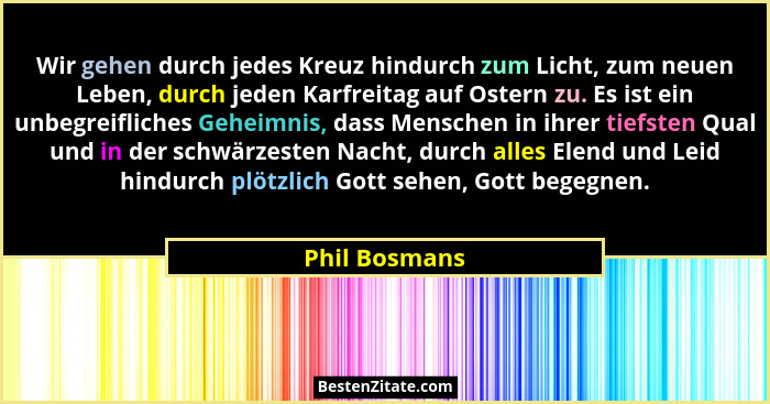 Wir gehen durch jedes Kreuz hindurch zum Licht, zum neuen Leben, durch jeden Karfreitag auf Ostern zu. Es ist ein unbegreifliches Gehei... - Phil Bosmans