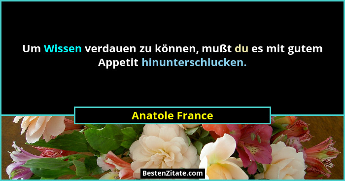 Um Wissen verdauen zu können, mußt du es mit gutem Appetit hinunterschlucken.... - Anatole France