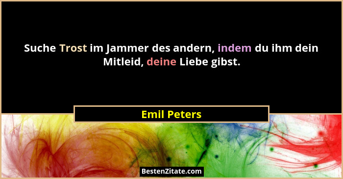 Suche Trost im Jammer des andern, indem du ihm dein Mitleid, deine Liebe gibst.... - Emil Peters