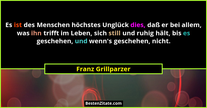 Es ist des Menschen höchstes Unglück dies, daß er bei allem, was ihn trifft im Leben, sich still und ruhig hält, bis es geschehen,... - Franz Grillparzer