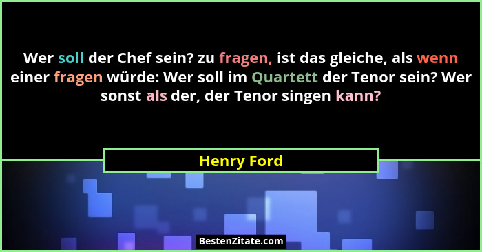 Wer soll der Chef sein? zu fragen, ist das gleiche, als wenn einer fragen würde: Wer soll im Quartett der Tenor sein? Wer sonst als der,... - Henry Ford