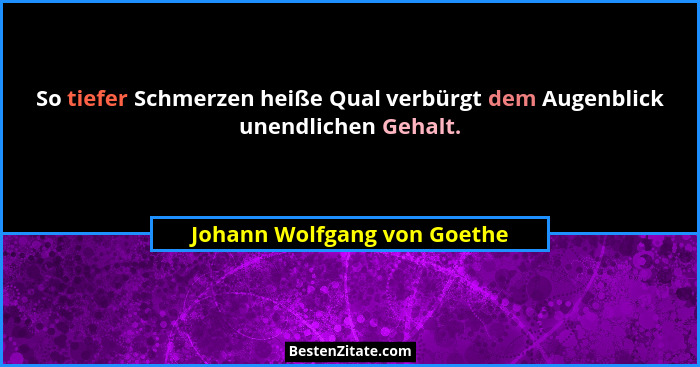 So tiefer Schmerzen heiße Qual verbürgt dem Augenblick unendlichen Gehalt.... - Johann Wolfgang von Goethe