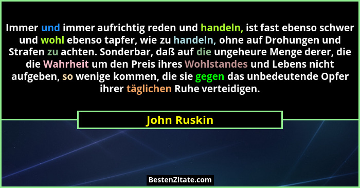 Immer und immer aufrichtig reden und handeln, ist fast ebenso schwer und wohl ebenso tapfer, wie zu handeln, ohne auf Drohungen und Stra... - John Ruskin