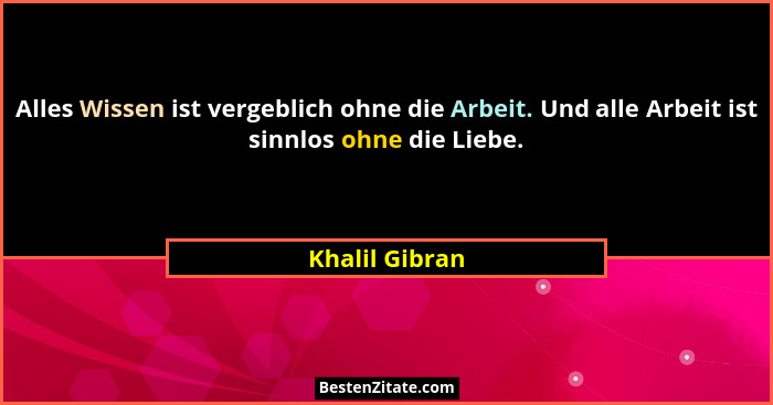 Alles Wissen ist vergeblich ohne die Arbeit. Und alle Arbeit ist sinnlos ohne die Liebe.... - Khalil Gibran